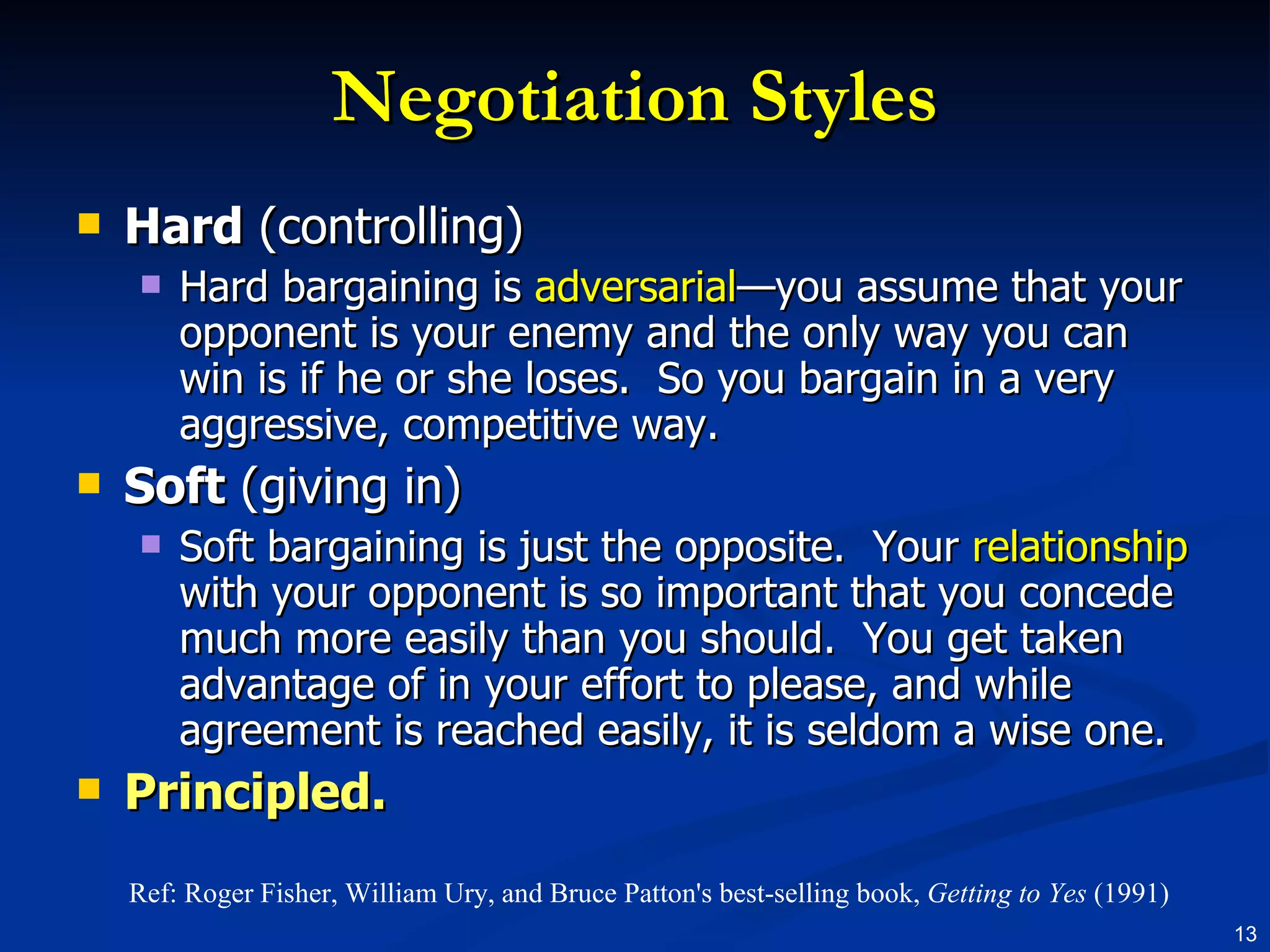 Negotiation Styles Hard  (controlling) Hard bargaining is  adversarial —you assume that your opponent is your enemy and the only way you can win is if he or she loses.  So you bargain in a very aggressive, competitive way. Soft  (giving in) Soft bargaining is just the opposite.  Your  relationship  with your opponent is so important that you concede much more easily than you should.  You get taken advantage of in your effort to please, and while agreement is reached easily, it is seldom a wise one. Principled. Ref: Roger Fisher, William Ury, and Bruce Patton's best-selling book,  Getting to Yes  (1991) 