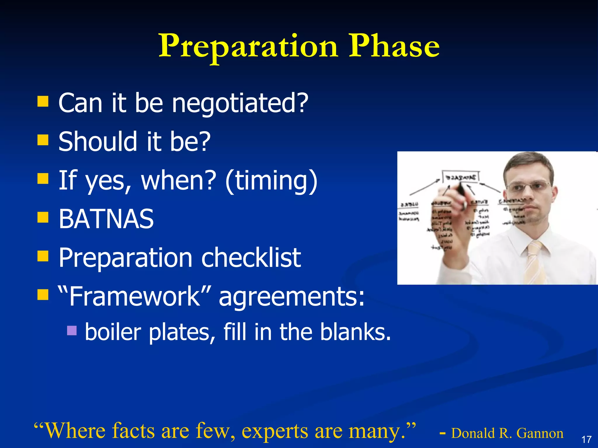 Preparation Phase Can it be negotiated? Should it be? If yes, when? (timing) BATNAS Preparation checklist “ Framework” agreements: boiler plates, fill in the blanks. “ Where facts are few, experts are many.”  -  Donald R. Gannon 