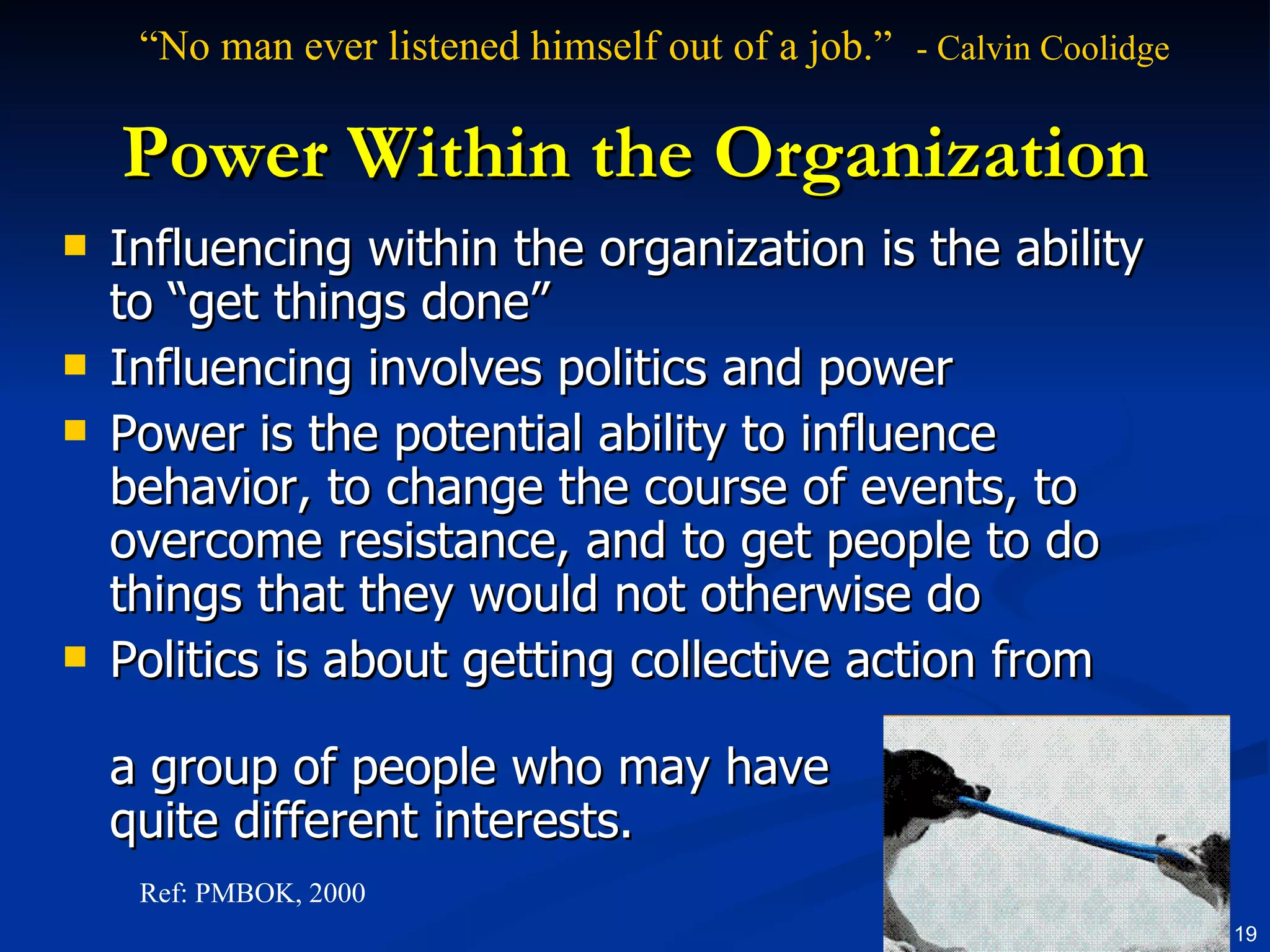 Power Within the Organization Influencing within the organization is the ability to “get things done” Influencing involves politics and power Power is the potential ability to influence behavior, to change the course of events, to overcome resistance, and to get people to do things that they would not otherwise do Politics is about getting collective action from  a group of people who may have quite different interests.  Ref: PMBOK, 2000 “ No man ever listened himself out of a job.”  - Calvin Coolidge   