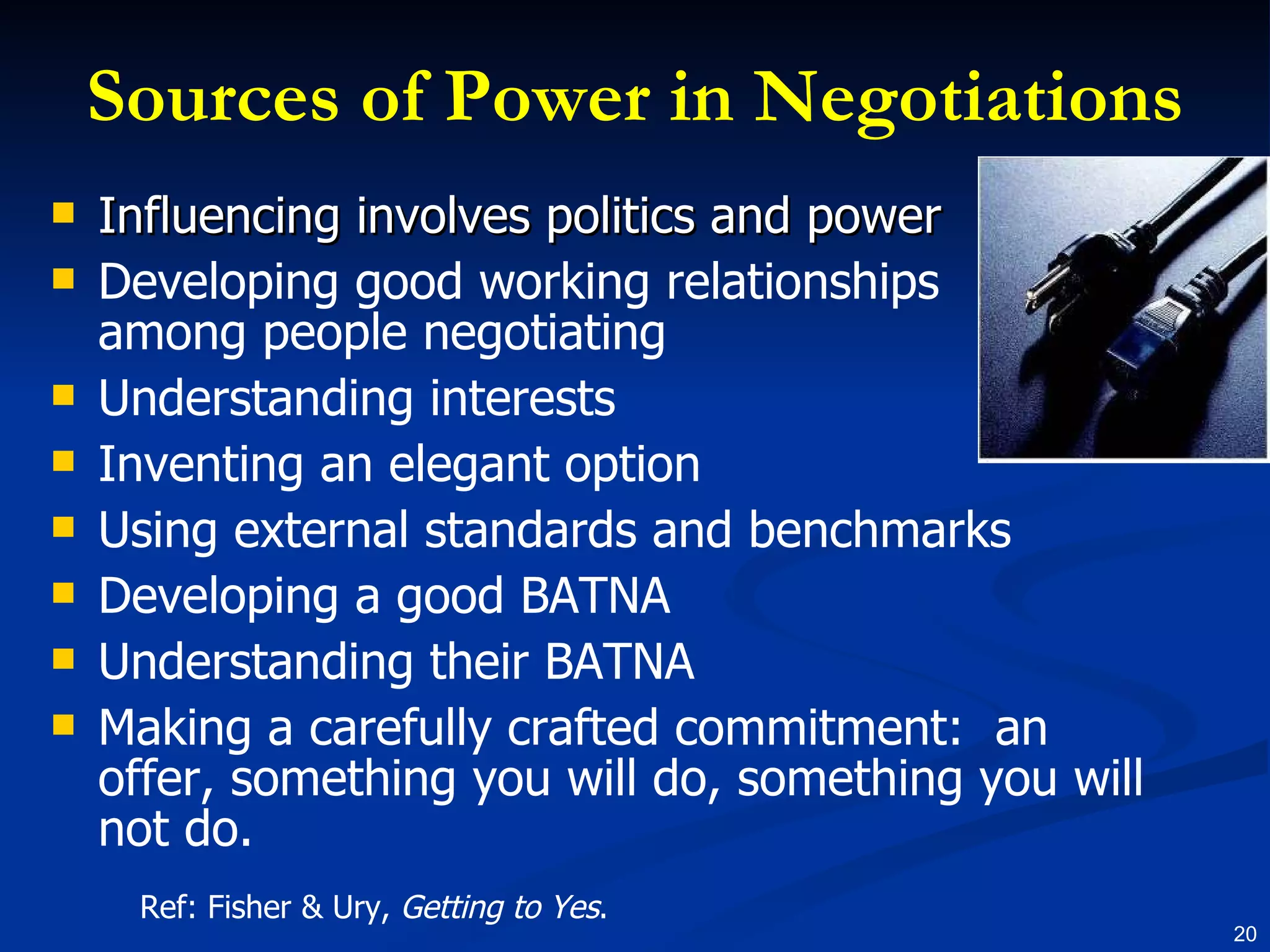 Sources of Power in Negotiations Influencing involves politics and power Developing good working relationships among people negotiating Understanding interests Inventing an elegant option Using external standards and benchmarks Developing a good BATNA Understanding their BATNA Making a carefully crafted commitment:  an offer, something you will do, something you will not do. Ref: Fisher & Ury,  Getting to Yes . 