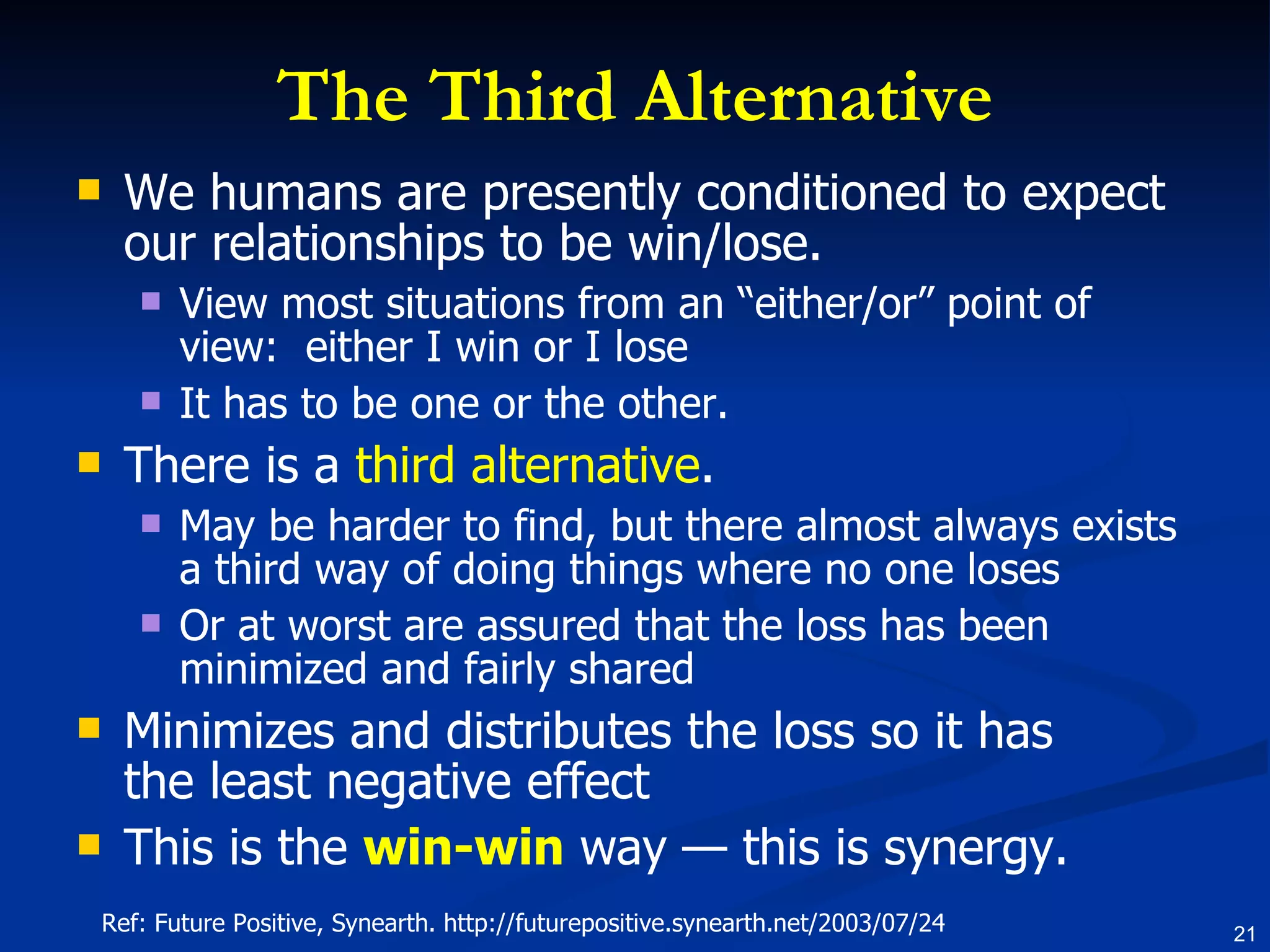 The Third Alternative We humans are presently conditioned to expect our relationships to be win/lose.  View most situations from an “either/or” point of view:  either I win or I lose It has to be one or the other.  There is a  third alternative .  May be harder to find, but there almost always exists a third way of doing things where no one loses Or at worst are assured that the loss has been minimized and fairly shared  Minimizes and distributes the loss so it has the least negative effect  This is the  win-win  way — this is synergy.  Ref: Future Positive, Synearth. http://futurepositive.synearth.net/2003/07/24 