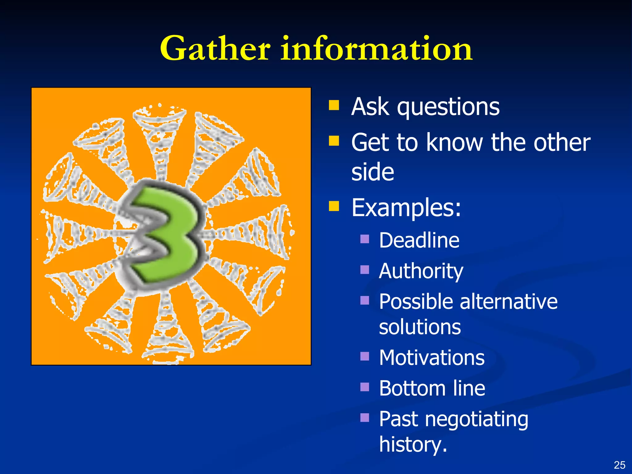 Gather information Ask questions Get to know the other side Examples: Deadline Authority Possible alternative solutions Motivations Bottom line Past negotiating history. 