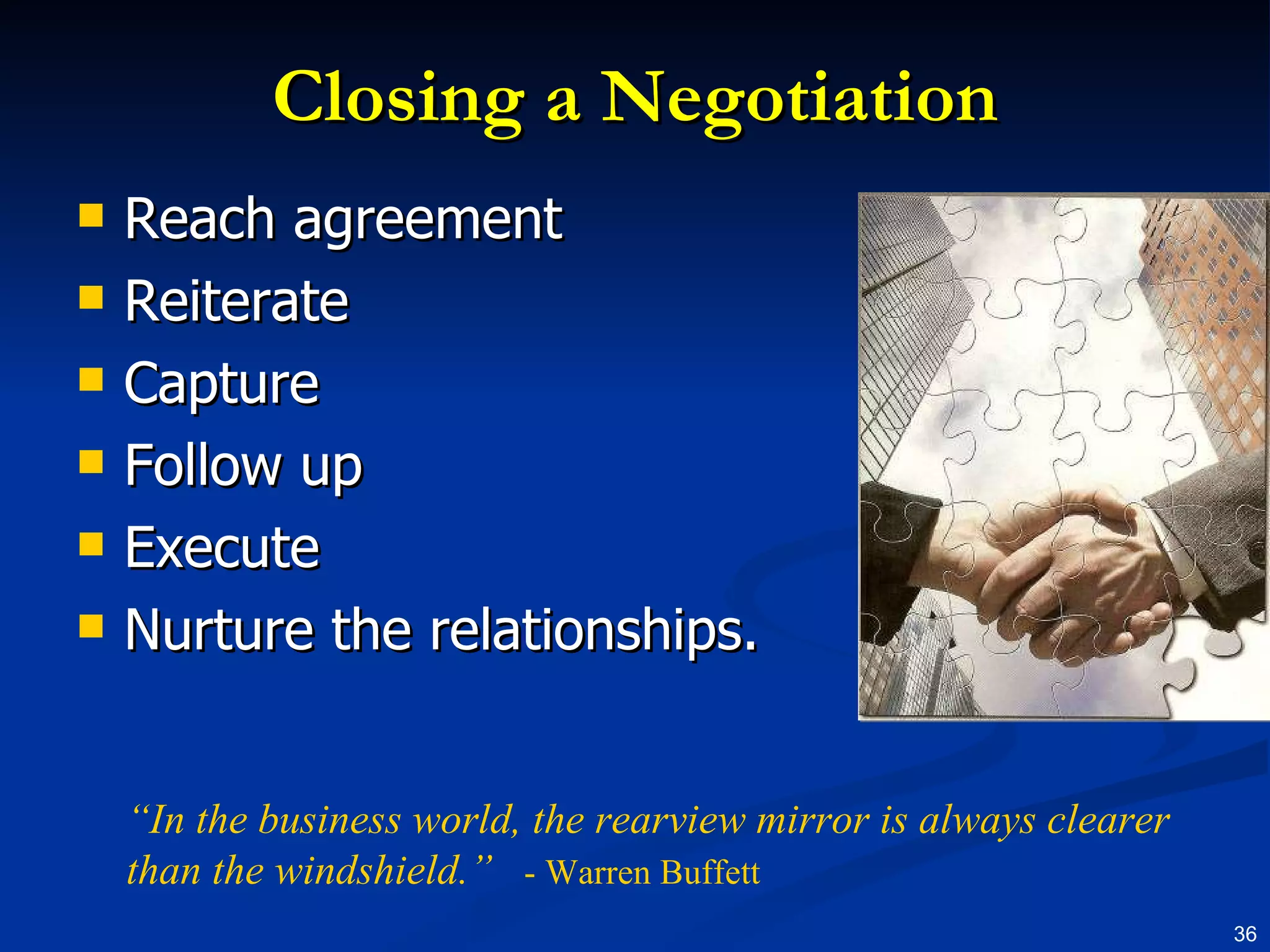 Closing a Negotiation Reach agreement Reiterate Capture Follow up Execute  Nurture the relationships. “ In the business world, the rearview mirror is always clearer than the windshield.”   - Warren Buffett 