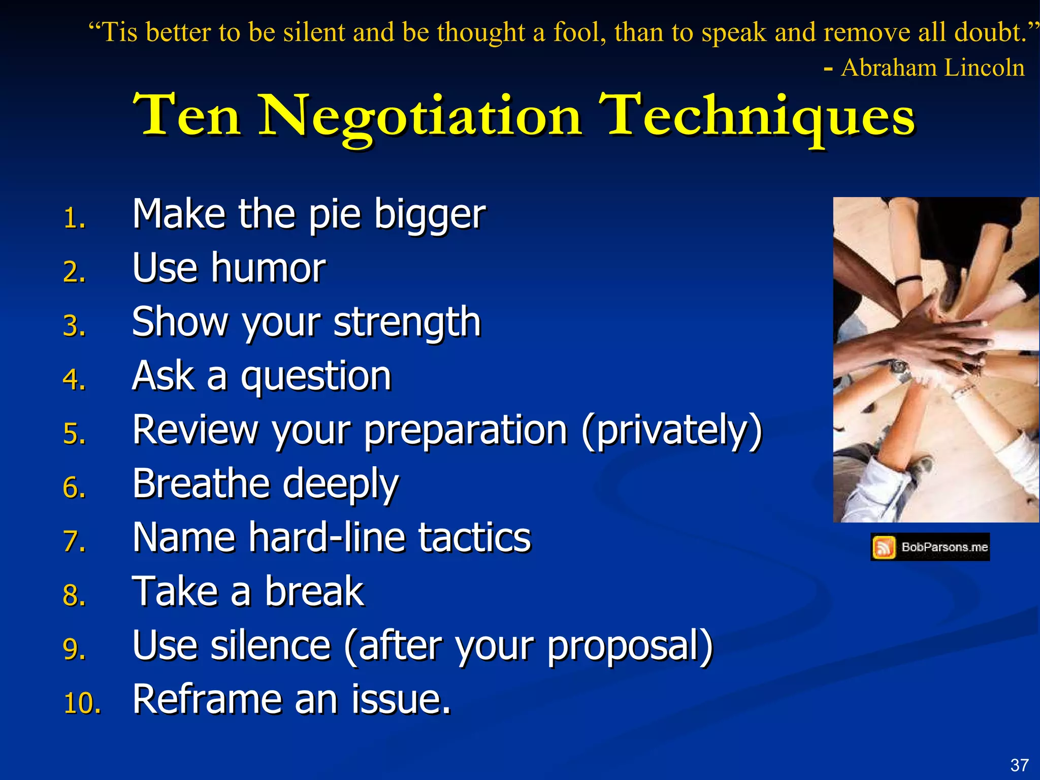 Ten Negotiation Techniques Make the pie bigger Use humor Show your strength  Ask a question Review your preparation (privately) Breathe deeply Name hard-line tactics Take a break Use silence (after your proposal) Reframe an issue. “ Tis better to be silent and be thought a fool, than to speak and remove all doubt.”   -   Abraham Lincoln 