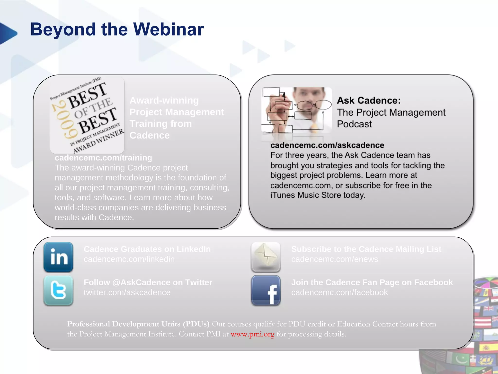Beyond the Webinar Professional Development Units (PDUs)  Our courses qualify for PDU credit or Education Contact hours from the Project Management Institute. Contact PMI at  www.pmi.org  for processing details. cadencemc.com/training The award-winning Cadence project management methodology is the foundation of all our project management training, consulting, tools, and software. Learn more about how world-class companies are delivering business results with Cadence. Award-winning Project Management Training from Cadence Cadence Graduates on LinkedIn cadencemc.com/linkedin Follow @AskCadence on Twitter twitter.com/askcadence Join the Cadence Fan Page on Facebook cadencemc.com/facebook Subscribe to the Cadence Mailing List cadencemc.com/enews 