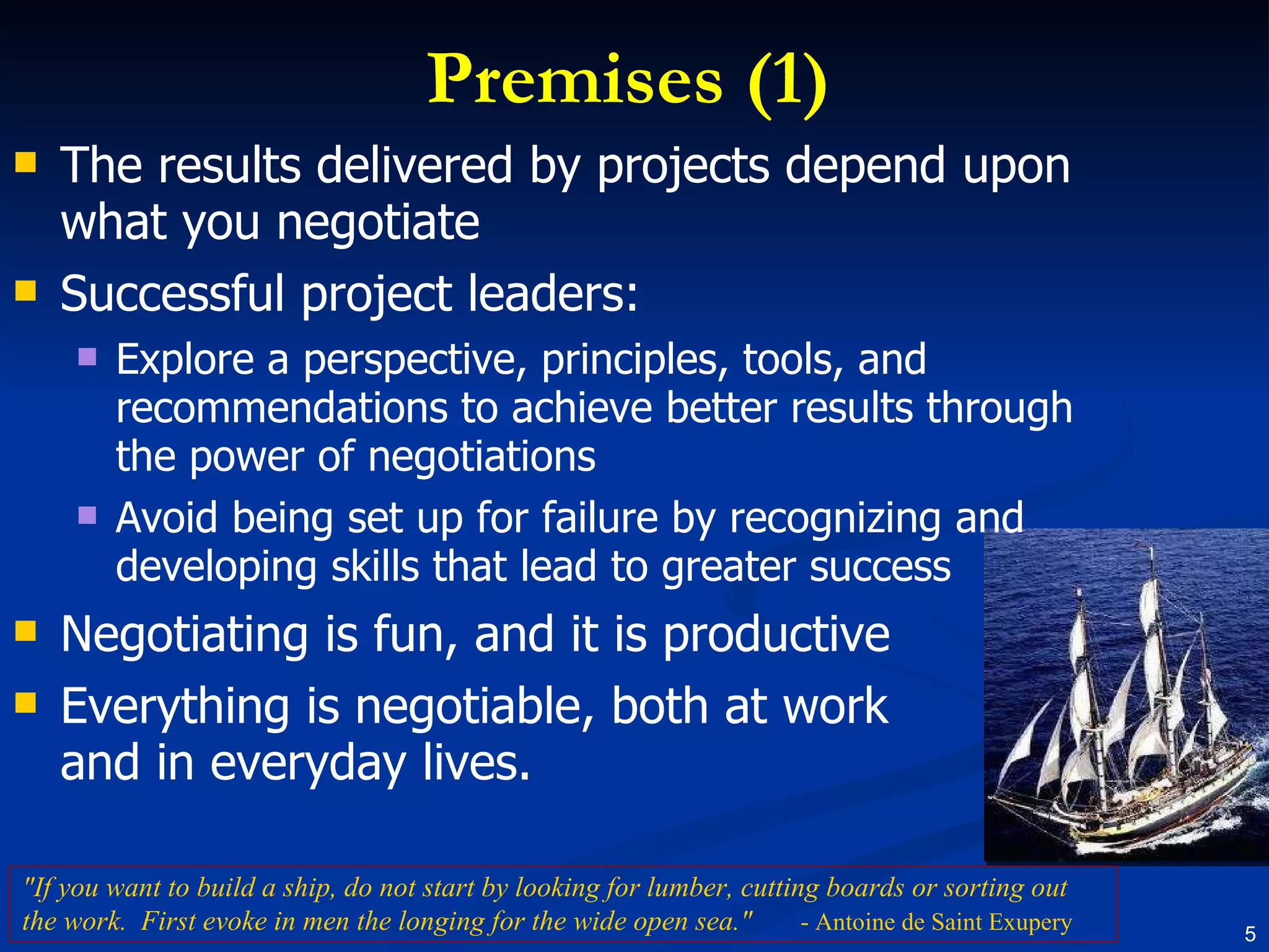 Premises (1) The results delivered by projects depend upon what you negotiate Successful project leaders: Explore a perspective, principles, tools, and recommendations to achieve better results through the power of negotiations Avoid being set up for failure by recognizing and developing skills that lead to greater success Negotiating is fun, and it is productive Everything is negotiable, both at work and in everyday lives. "If you want to build a ship, do not start by looking for lumber, cutting boards or sorting out the work.  First evoke in men the longing for the wide open sea."   - Antoine de Saint Exupery 