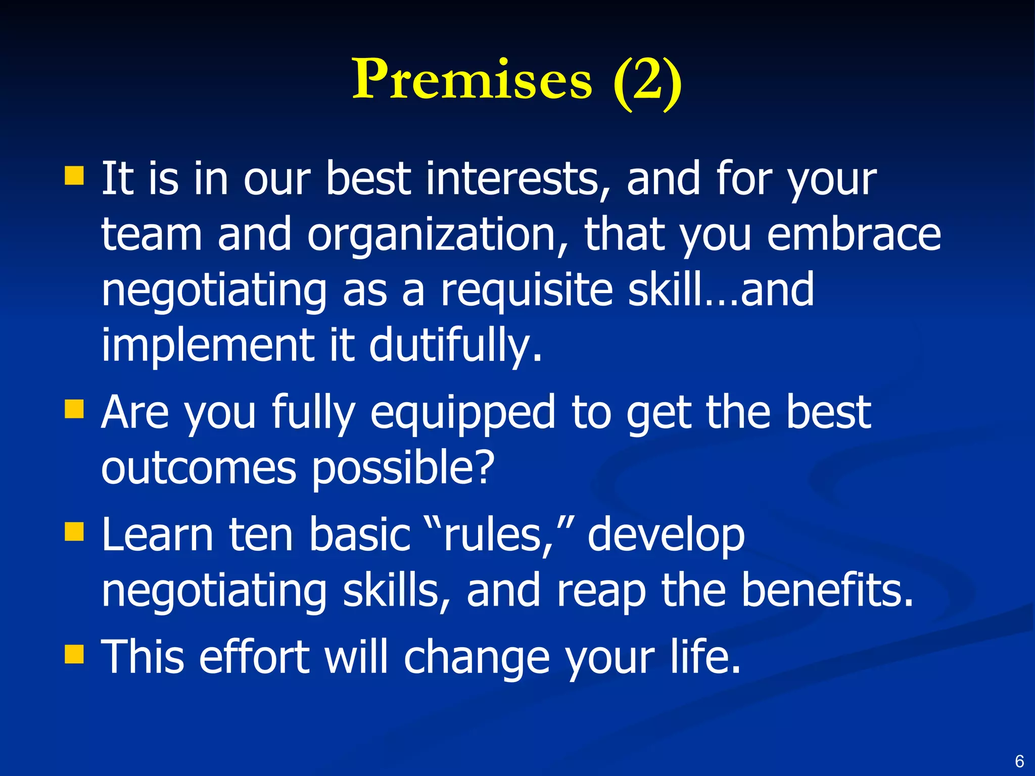 Premises (2) It is in our best interests, and for your team and organization, that you embrace negotiating as a requisite skill…and implement it dutifully. Are you fully equipped to get the best outcomes possible?  Learn ten basic “rules,” develop negotiating skills, and reap the benefits. This effort will change your life. 