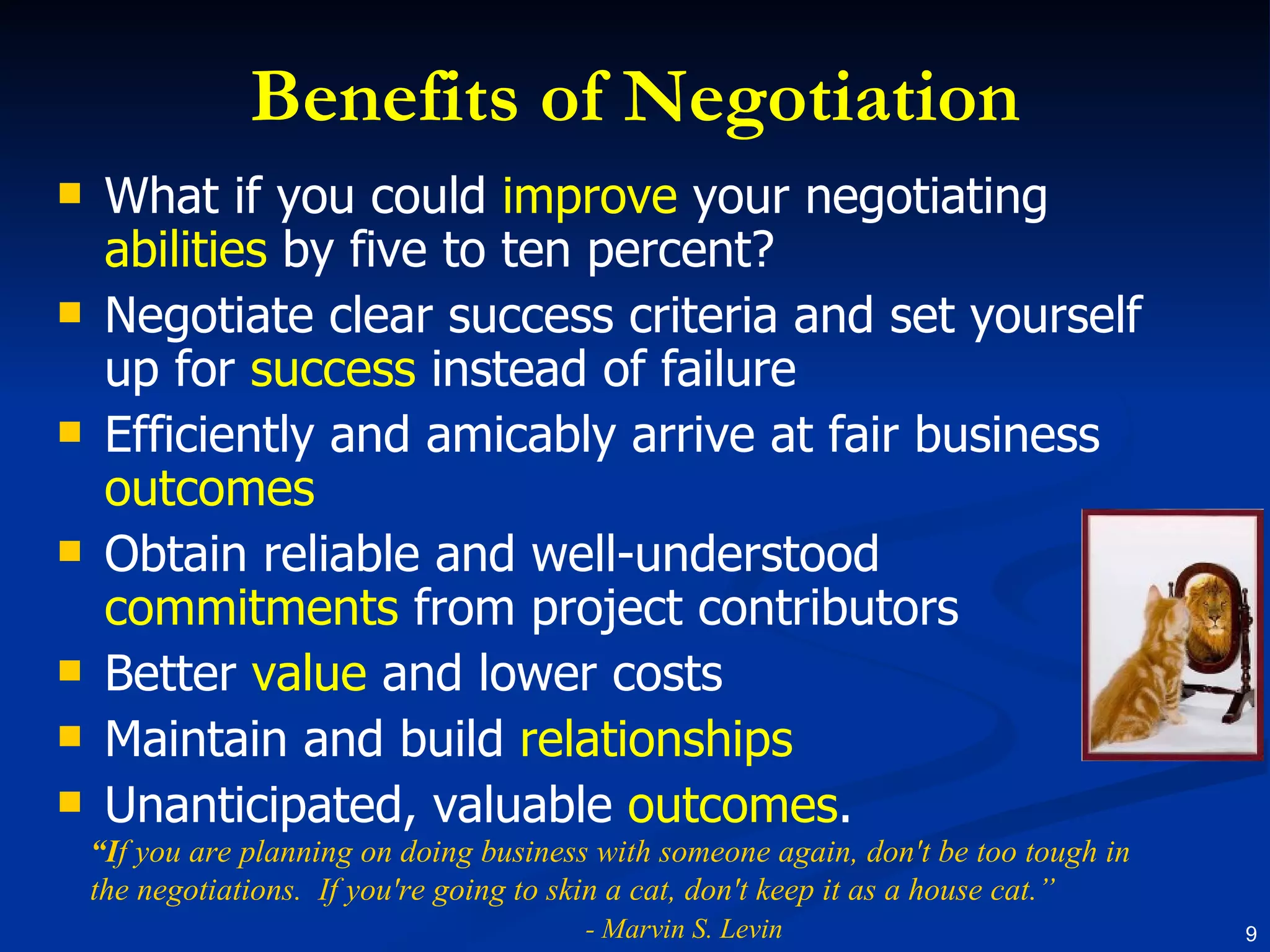 Benefits of Negotiation What if you could  improve  your negotiating  abilities  by five to ten percent? Negotiate clear success criteria and set yourself up for  success  instead of failure Efficiently and amicably arrive at fair business  outcomes Obtain reliable and well-understood  commitments  from project contributors Better  value  and lower costs Maintain and build  relationships Unanticipated, valuable  outcomes . “ I f you are planning on doing business with someone again, don't be too tough in the negotiations.  If you're going to skin a cat, don't keep it as a house cat.” - Marvin S. Levin   