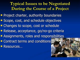 Typical Issues to be Negotiated During the Course of a Project Project charter, authority boundaries Scope, cost, and schedule objectives Changes to scope, cost or schedule Release, acceptance, go/no-go criteria Assignments, roles and responsibilities Contract terms and conditions Resources… 