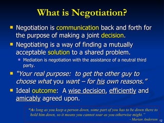 What is Negotiation? Negotiation is  communication  back and forth for the purpose of making a joint  decision . Negotiating is a way of finding a mutually acceptable  solution  to a shared problem. Mediation is negotiation with the assistance of a neutral third party. “ Your real purpose:  to get the other guy to choose what  you  want – for  his  own reasons.” Ideal  outcome :  A  wise decision ,  efficiently  and  amicably  agreed upon. “ A s long as you keep a person down, some part of you has to be down there to hold him down, so it means you cannot soar as you otherwise might.”  - Marian Anderson 