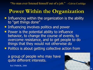 Power Within the Organization Influencing within the organization is the ability to “get things done” Influencing involves politics and power Power is the potential ability to influence behavior, to change the course of events, to overcome resistance, and to get people to do things that they would not otherwise do Politics is about getting collective action from  a group of people who may have quite different interests.  Ref: PMBOK, 2000 “ No man ever listened himself out of a job.”  - Calvin Coolidge   