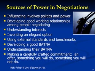 Sources of Power in Negotiations Influencing involves politics and power Developing good working relationships among people negotiating Understanding interests Inventing an elegant option Using external standards and benchmarks Developing a good BATNA Understanding their BATNA Making a carefully crafted commitment:  an offer, something you will do, something you will not do. Ref: Fisher & Ury,  Getting to Yes . 