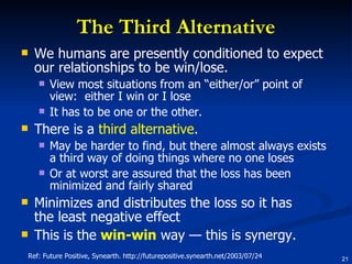 The Third Alternative We humans are presently conditioned to expect our relationships to be win/lose.  View most situations from an “either/or” point of view:  either I win or I lose It has to be one or the other.  There is a  third alternative .  May be harder to find, but there almost always exists a third way of doing things where no one loses Or at worst are assured that the loss has been minimized and fairly shared  Minimizes and distributes the loss so it has the least negative effect  This is the  win-win  way — this is synergy.  Ref: Future Positive, Synearth. http://futurepositive.synearth.net/2003/07/24 