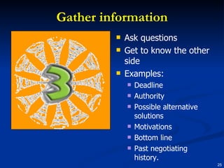 Gather information Ask questions Get to know the other side Examples: Deadline Authority Possible alternative solutions Motivations Bottom line Past negotiating history. 