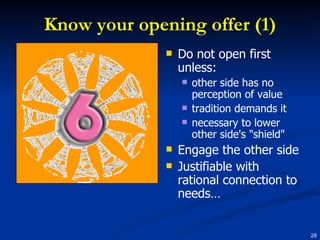 Know your opening offer (1) Do not open first unless: other side has no perception of value tradition demands it necessary to lower other side's "shield" Engage the other side Justifiable with rational connection to needs… 