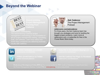 Beyond the Webinar Professional Development Units (PDUs)  Our courses qualify for PDU credit or Education Contact hours from the Project Management Institute. Contact PMI at  www.pmi.org  for processing details. cadencemc.com/training The award-winning Cadence project management methodology is the foundation of all our project management training, consulting, tools, and software. Learn more about how world-class companies are delivering business results with Cadence. Award-winning Project Management Training from Cadence Cadence Graduates on LinkedIn cadencemc.com/linkedin Follow @AskCadence on Twitter twitter.com/askcadence Join the Cadence Fan Page on Facebook cadencemc.com/facebook Subscribe to the Cadence Mailing List cadencemc.com/enews 