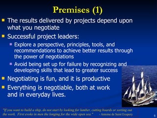 Premises (1) The results delivered by projects depend upon what you negotiate Successful project leaders: Explore a perspective, principles, tools, and recommendations to achieve better results through the power of negotiations Avoid being set up for failure by recognizing and developing skills that lead to greater success Negotiating is fun, and it is productive Everything is negotiable, both at work and in everyday lives. "If you want to build a ship, do not start by looking for lumber, cutting boards or sorting out the work.  First evoke in men the longing for the wide open sea."   - Antoine de Saint Exupery 