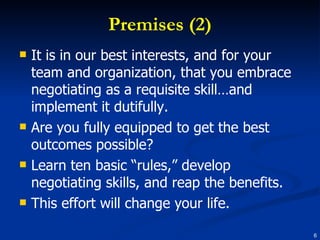 Premises (2) It is in our best interests, and for your team and organization, that you embrace negotiating as a requisite skill…and implement it dutifully. Are you fully equipped to get the best outcomes possible?  Learn ten basic “rules,” develop negotiating skills, and reap the benefits. This effort will change your life. 