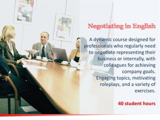 Negotiating in English
A dynamic course designed for
professionals who regularly need
to negotiate representing their
business or internally, with
colleagues for achieving
company goals.
Engaging topics, motivating
roleplays, and a variety of
exercises.
40 student hours

 