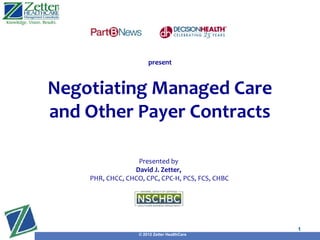 present



Negotiating Managed Care
and Other Payer Contracts

                  Presented by
                 David J. Zetter,
    PHR, CHCC, CHCO, CPC, CPC-H, PCS, FCS, CHBC
                                              Presented by
                                              David J. Zetter,
      PHR, CHCC, CHCO, CPC, CPC-H, PCS, FCS, CHBC


                                                                 1
                   © 2012 Zetter HealthCare
 