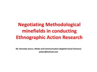 Negotiating Methodological
   minefields in conducting
Ethnographic Action Research
Mr. Kennedy Javuru. Media and Communication (Applied Social Sciences)
                        javken@hotmail.com
 