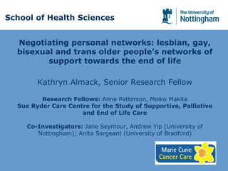 Negotiating personal networks: lesbian, gay,
bisexual and trans older people’s networks of
support towards the end of life
Kathryn Almack, Senior Research Fellow
Research Fellows: Anne Patterson, Meiko Makita
Sue Ryder Care Centre for the Study of Supportive, Palliative
and End of Life Care
Co-Investigators: Jane Seymour, Andrew Yip (University of
Nottingham); Anita Sargeant (University of Bradford)
School of Health Sciences
 