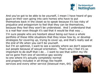 And you’ve got to be able to be yourself, I mean I have heard of gay
guys on their own going into care homes who have to put
themselves back in the closet so to speak because it’s too risky of
prejudice and antagonism to feel that they can be themselves,
because they feel they won’t be understood. And I understand that
is a real fear even though it’s sad that it would be that way …
I’m sure people who are hesitant about being out have a whole
portfolio of these little situations that they know how to, or develop
strategies for covering up, trying to cover up, and that’s really sad at
the end of life when you can’t be yourself.
but I’m an optimist, I want to see a society where we don’t separate
out people because of sexual orientation. That’s why I feel it’s so
important to do stuff that I do … I want to see that within my life
we’ve gone from one of secretive gay society
to one where it’s actually completely normal
and properly included in all things like health
services and every other service (bisexual man, 64).
 