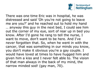 There was one time Eric was in hospital, he was
distressed and said ‘Oh you’re not going to leave
me are you?’ and he reached out to hold my hand
… anyway this guy in the next bed, I could see him
out the corner of my eye, sort of rear up in bed you
know. After I’d gone he rang to tell the nurse, I
want to move, don’t want to be here. And I’ve
never forgotten that. So, when he went in with the
cancer, that was something in our minds you know,
you don’t make it obvious you’re a gay couple. I
would have loved at times to have hugged him and
given him a kiss and I never felt able to. The vision
of that man always in the back of my mind, the
narrow minded sod! (gay man, 70).
 