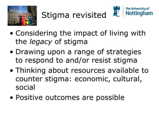 Stigma revisited
• Considering the impact of living with
the legacy of stigma
• Drawing upon a range of strategies
to respond to and/or resist stigma
• Thinking about resources available to
counter stigma: economic, cultural,
social
• Positive outcomes are possible
 