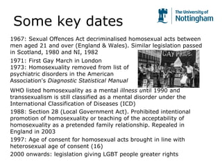 Some key dates
1967: Sexual Offences Act decriminalised homosexual acts between
men aged 21 and over (England & Wales). Similar legislation passed
in Scotland, 1980 and NI, 1982
1971: First Gay March in London
1973: Homosexuality removed from list of
psychiatric disorders in the American
Association's Diagnostic Statistical Manual
WHO listed homosexuality as a mental illness until 1990 and
transsexualism is still classified as a mental disorder under the
International Classification of Diseases (ICD)
1988: Section 28 (Local Government Act). Prohibited intentional
promotion of homosexuality or teaching of the acceptability of
homosexuality as a pretended family relationship. Repealed in
England in 2003
1997: Age of consent for homosexual acts brought in line with
heterosexual age of consent (16)
2000 onwards: legislation giving LGBT people greater rights
 