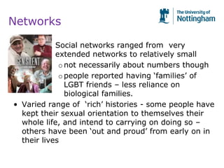 Networks
• Social networks ranged from very
• extended networks to relatively small
onot necessarily about numbers though
opeople reported having ‘families’ of
LGBT friends – less reliance on
biological families.
• Varied range of ‘rich’ histories - some people have
kept their sexual orientation to themselves their
whole life, and intend to carrying on doing so –
others have been ‘out and proud’ from early on in
their lives
 