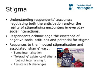 Stigma
• Understanding respondents' accounts:
negotiating both the anticipation and/or the
reality of stigmatising encounters in everyday
social interactions.
• Respondents acknowledge the existence of
negative social attitudes and potential for stigma
• Responses to the imputed stigmatisation and
associated 'shame' vary:
– Some internalisation
– ‘Tolerating’ existence of stigma
but not internalising it
– Resistance & challenges
 