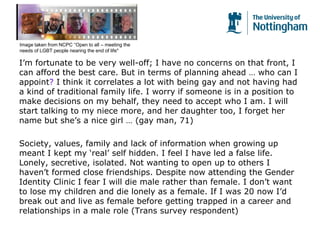 I’m fortunate to be very well-off; I have no concerns on that front, I
can afford the best care. But in terms of planning ahead … who can I
appoint? I think it correlates a lot with being gay and not having had
a kind of traditional family life. I worry if someone is in a position to
make decisions on my behalf, they need to accept who I am. I will
start talking to my niece more, and her daughter too, I forget her
name but she’s a nice girl … (gay man, 71)
Society, values, family and lack of information when growing up
meant I kept my ‘real’ self hidden. I feel I have led a false life.
Lonely, secretive, isolated. Not wanting to open up to others I
haven’t formed close friendships. Despite now attending the Gender
Identity Clinic I fear I will die male rather than female. I don’t want
to lose my children and die lonely as a female. If I was 20 now I’d
break out and live as female before getting trapped in a career and
relationships in a male role (Trans survey respondent)
Image taken from NCPC “Open to all – meeting the
needs of LGBT people nearing the end of life"
 