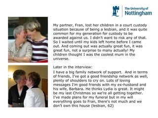 My partner, Fran, lost her children in a court custody
situation because of being a lesbian, and it was quite
common for my generation for custody to be
awarded against us. I didn’t want to risk any of that.
So I waited until my kids left home before I came
out. And coming out was actually great fun, it was
great fun, not a surprise to many actually! My
children thought I was the coolest mum in the
universe.
Later in the interview:
I have a big family network of support. And in terms
of friends, I’ve got a good friendship network as well,
plenty of shoulders to cry on. Lots of loving
messages I’m good friends with my ex-husband and
his wife, Barbara. He thinks Lydia is great. It might
be my last Christmas so we’re all getting together.
I’ve made plans for my funeral but in my will
everything goes to Fran, there’s not much and we
don’t own this house (lesbian, 62)
 