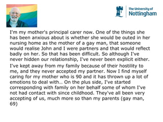 I'm my mother's principal carer now. One of the things she
has been anxious about is whether she would be outed in her
nursing home as the mother of a gay man, that someone
would realise John and I were partners and that would reflect
badly on her. So that has been difficult. So although I've
never hidden our relationship, I've never been explicit either.
I've kept away from my family because of their hostility to
me, and they never accepted my partner. Now I find myself
caring for my mother who is 90 and it has thrown up a lot of
emotions to deal with… On the plus side, I've started
corresponding with family on her behalf some of whom I've
not had contact with since childhood. They've all been very
accepting of us, much more so than my parents (gay man,
69)
 
