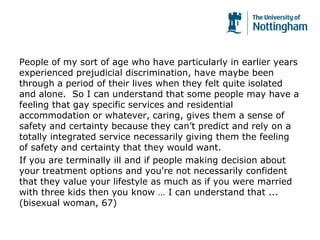 People of my sort of age who have particularly in earlier years
experienced prejudicial discrimination, have maybe been
through a period of their lives when they felt quite isolated
and alone. So I can understand that some people may have a
feeling that gay specific services and residential
accommodation or whatever, caring, gives them a sense of
safety and certainty because they can’t predict and rely on a
totally integrated service necessarily giving them the feeling
of safety and certainty that they would want.
If you are terminally ill and if people making decision about
your treatment options and you're not necessarily confident
that they value your lifestyle as much as if you were married
with three kids then you know … I can understand that ...
(bisexual woman, 67)
 