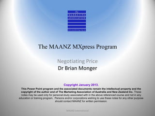 The MAANZ MXpress Program

                                Negotiating Price
                                Dr Brian Monger

                                      Copyright January 2013.
  This Power Point program and the associated documents remain the intellectual property and the
 copyright of the author and of The Marketing Association of Australia and New Zealand Inc. These
  notes may be used only for personal study associated with in the above referenced course and not in any
education or training program. Persons and/or corporations wishing to use these notes for any other purpose
                               should contact MAANZ for written permission.


                                        MAANZ International                                                   1
 