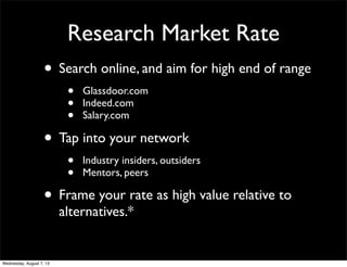 Research Market Rate
• Search online, and aim for high end of range
• Glassdoor.com
• Indeed.com
• Salary.com
• Tap into your network
• Industry insiders, outsiders
• Mentors, peers
• Frame your rate as high value relative to
alternatives.*
Wednesday, August 7, 13
 