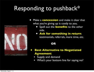 Responding to pushback*
• Make a concession and make it clear that
what you’re giving up is costly to you.
• Spell out the beneﬁts to the other
side.
• Ask for something in return:
testimonials, referrals, more time, etc.
OR
• Best Alternative to Negotiated
Agreement
• Supply and demand
• What’s your bottom line for saying no?
Wednesday, August 7, 13
 