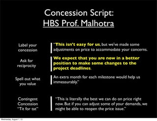 Concession Script:
HBS Prof. Malhotra
“This isn't easy for us, but we've made some
adjustments on price to accommodate your concerns.
We expect that you are now in a better
position to make some changes to the
project deadlines.
An extra month for each milestone would help us
immeasurably.”
Label your
concession
Ask for
reciprocity
Spell out what
you value
“This is literally the best we can do on price right
now. But if you can adjust some of your demands, we
might be able to reopen the price issue.”
Contingent
Concession
“Tit for tat”
Wednesday, August 7, 13
 