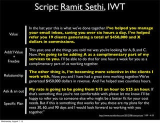 Script: Ramit Sethi, IWT
In the last year this is what we’ve done together. I’ve helped you manage
your email inbox, saving you over six hours a day. I’ve helped
refer you 19 clients generating a total of $450,000 and X
dollars in commissions.
This year, one of the things you told me was you’re looking for A, B, and C.
Now, I’m going to be adding A as a complimentary part of my
services to you. I’ll be able to do that for one hour a week for you as a
complimentary part of us working together.
The other thing is, I’m becoming more selective in the clients I
work with. Now, you and I have had a great time working together.We’ve
generated $450,000 dollars in revenue. And I’ve helped save countless hours.
My rate is going to be going from $15 an hour to $25 an hour. If
that’s something that you’re not comfortable with, please let me know. I’ll be
happy to refer you to someone else who might be a better ﬁt for your cost
needs. But if this is something that works for you, these are my plans for the
next 30, 60, and 90 days and I would look forward to working with you
together.”
http://www.marieforleo.com/2012/08/raise-prices/ 5:09 - 6:55
Value
Addt’lValue
+
Freebie
Relationship
Ask & an out
Speciﬁc Plan
Wednesday, August 7, 13
 