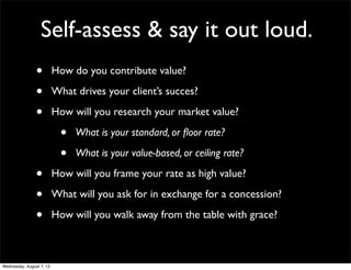 Self-assess & say it out loud.
• How do you contribute value?
• What drives your client’s succes?
• How will you research your market value?
• What is your standard, or ﬂoor rate?
• What is your value-based, or ceiling rate?
• How will you frame your rate as high value?
• What will you ask for in exchange for a concession?
• How will you walk away from the table with grace?
Wednesday, August 7, 13
 