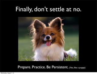 Finally, don’t settle at no.
Prepare. Practice. Be Persistent. (Yes, like a puppy)
Wednesday, August 7, 13
 