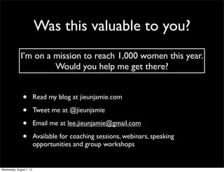 Was this valuable to you?
• Read my blog at jieunjamie.com
• Tweet me at @jieunjamie
• Email me at lee.jieunjamie@gmail.com
• Available for coaching sessions, webinars, speaking
opportunities and group workshops
I’m on a mission to reach 1,000 women this year.
Would you help me get there?
Wednesday, August 7, 13
 