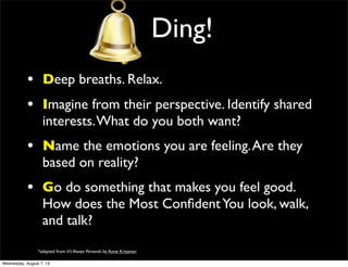 Ding!
• Deep breaths. Relax.
• Imagine from their perspective. Identify shared
interests.What do you both want?
• Name the emotions you are feeling.Are they
based on reality?
• Go do something that makes you feel good.
How does the Most ConﬁdentYou look, walk,
and talk?
*adapted from It’s Always Personal, by Anne Kreamer
Wednesday, August 7, 13
 