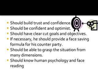 Should build trust and confidence. Should be confident and optimist. Should have clear cut goals and objectives. If necessary, he should provide a face saving formula for his counter party. Should be able to grasp the situation from many dimensions. Should know human psychology and face reading 