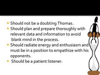Should not be a doubting Thomas. Should plan and prepare thoroughly with relevant data and information to avoid  blank mind in the process. Should radiate energy and enthusiasm and must be in a position to empathize with his opponents. Should be a patient listener. 