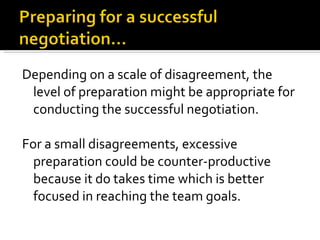 Depending on a scale of disagreement, the level of preparation might be appropriate for conducting the successful negotiation.  For a small disagreements, excessive preparation could be counter-productive because it do takes time which is better focused in reaching the team goals.  