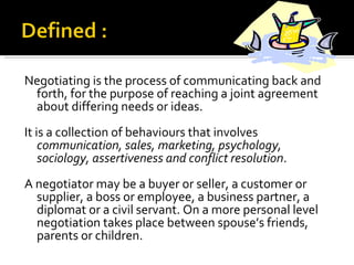 Negotiating is the process of communicating back and forth, for the purpose of reaching a joint agreement about differing needs or ideas.  It is a collection of behaviours that involves  communication, sales, marketing, psychology, sociology, assertiveness and conflict resolution . A negotiator may be a buyer or seller, a customer or supplier, a boss or employee, a business partner, a diplomat or a civil servant. On a more personal level negotiation takes place between spouse’s friends, parents or children.  