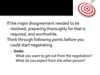 If the major disagreement needed to be resolved, preparing thoroughly for that is required, and worthwhile.  Think through following points before you could start negotiating.  Goals: What you want to get out from the negotiation?  What do you expect from the other person?  